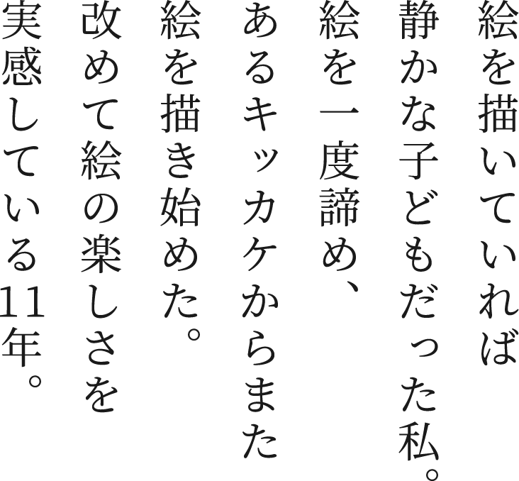 絵を描いていれば静かな子どもだった私。絵を一度諦め、あるキッカケからまた絵を描き始めた。改めて絵の楽しさを実感している11年。