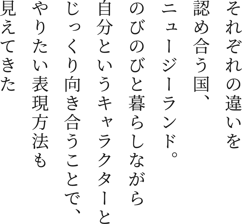 それぞれの違いを認め合う国、ニュージーランド。のびのびと暮らしながら自分というキャラクターとじっくり向き合うことで、やりたい表現方法も見えてきた