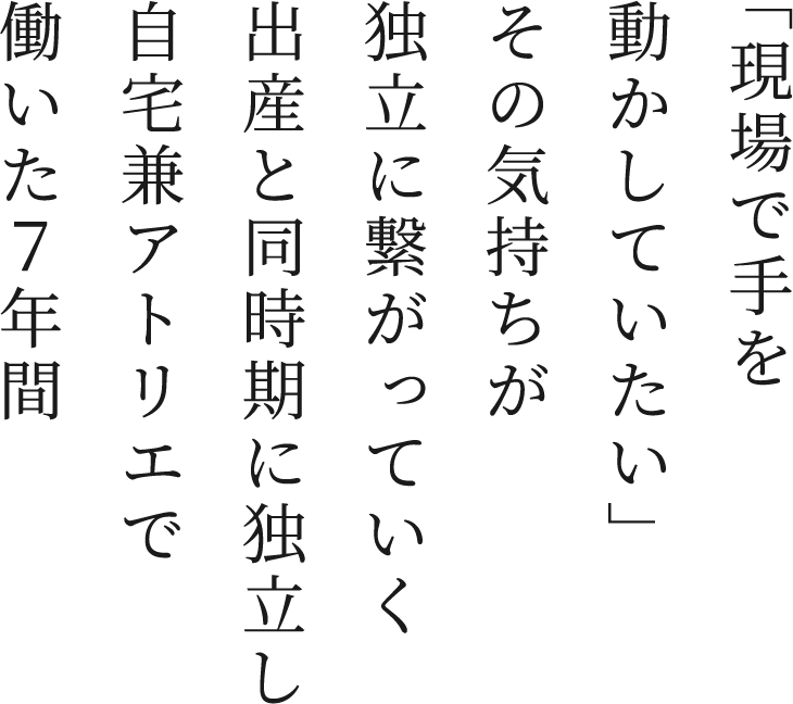 「現場で手を動かしていたい」その気持ちが独立に繋がっていく 出産と同時期に独立し自宅兼アトリエで働いた7年間