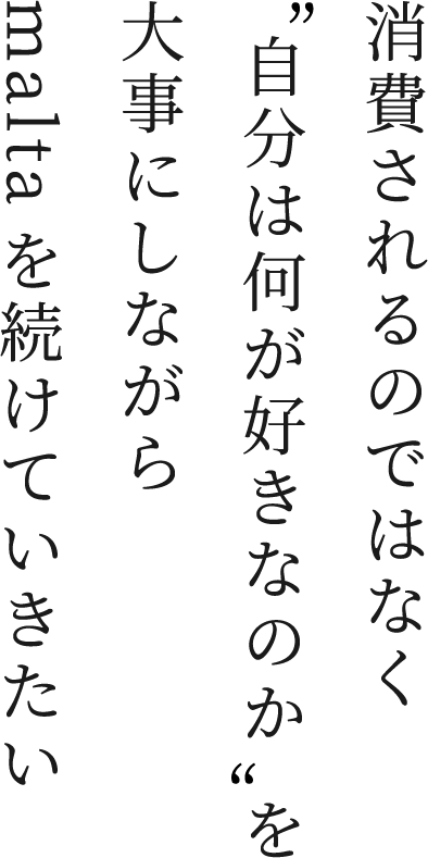 消費されるのではなく“自分は何が好きなのか”を大事にしながらmaltaを続けていきたい