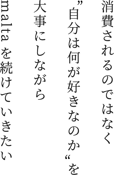 消費されるのではなく“自分は何が好きなのか”を大事にしながらmaltaを続けていきたい