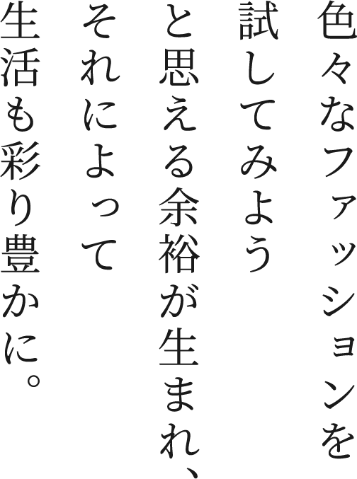 色々なファッションを試してみようと思える余裕が生まれ、それによって生活も彩り豊かに。