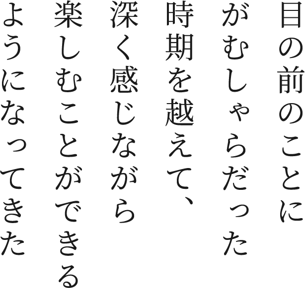 目の前のことにがむしゃらだった時期を越えて、深く感じながら楽しむことができるようになってきた